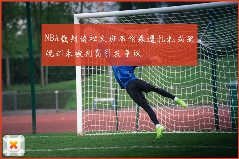 NBA裁判偏袒文班布伦森遭扎扎式犯规却未被判罚引发争议