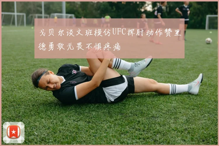 戈贝尔谈文班模仿UFC挥肘动作赞里德勇敢无畏不惧疼痛