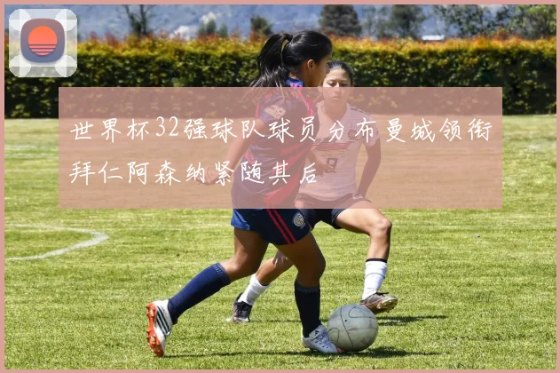 世界杯32强球队球员分布曼城领衔拜仁阿森纳紧随其后