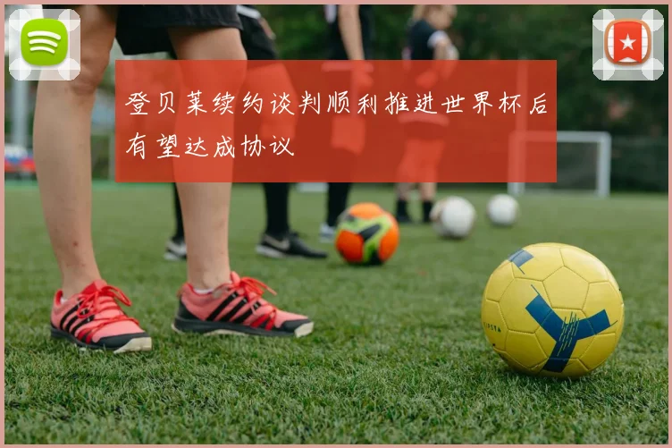 登贝莱续约谈判顺利推进世界杯后有望达成协议