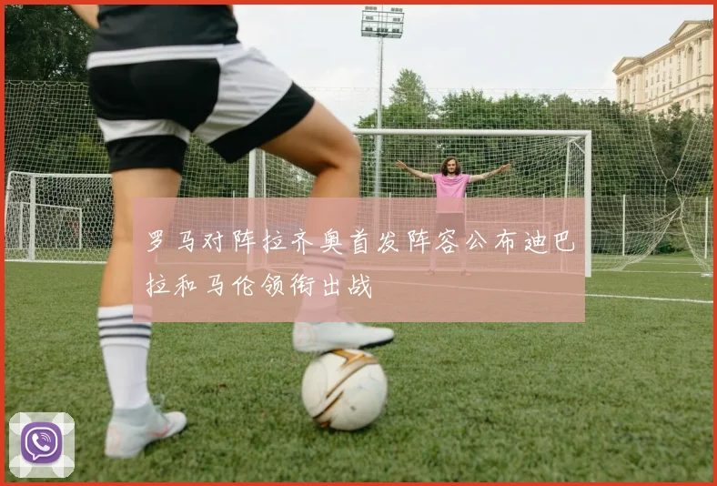 罗马对阵拉齐奥首发阵容公布迪巴拉和马伦领衔出战