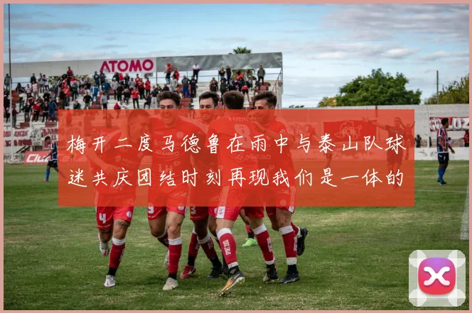 梅开二度马德鲁在雨中与泰山队球迷共庆团结时刻再现我们是一体的精神