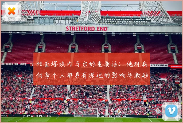 帕奎塔谈内马尔的重要性：他对我们每个人都具有深远的影响与激励