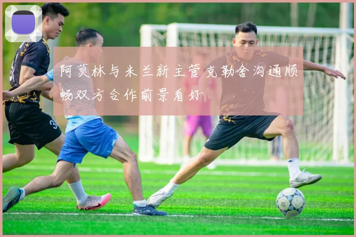 阿莫林与米兰新主管克勒舍沟通顺畅双方合作前景看好