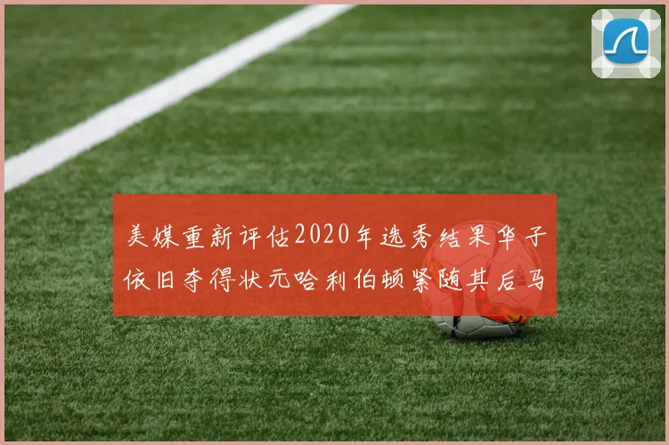 美媒重新评估2020年选秀结果华子依旧夺得状元哈利伯顿紧随其后马克西位列探花