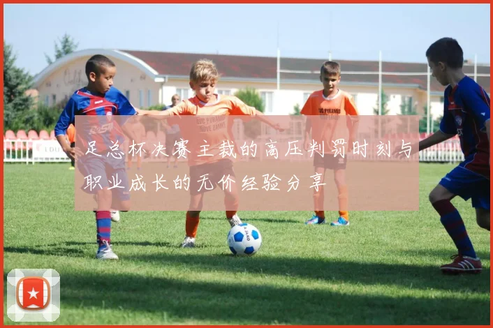 足总杯决赛主裁的高压判罚时刻与职业成长的无价经验分享