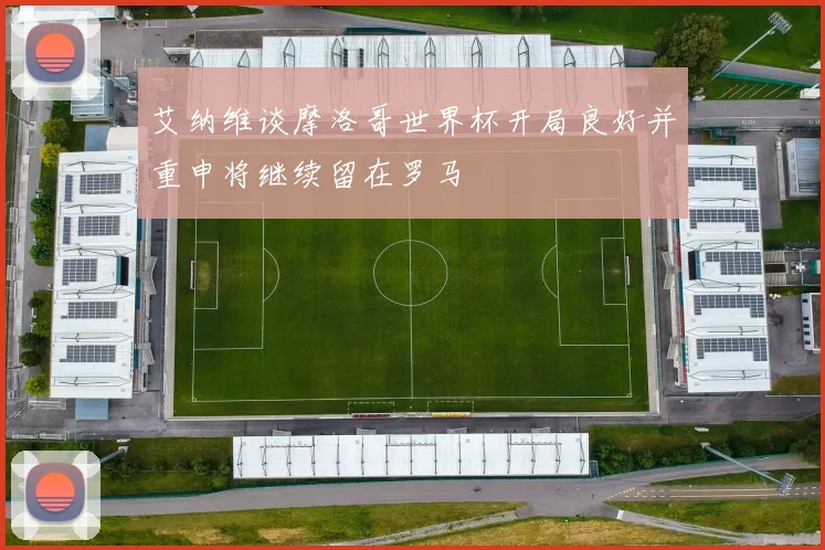 艾纳维谈摩洛哥世界杯开局良好并重申将继续留在罗马
